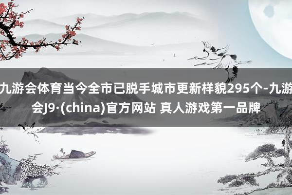 九游会体育当今全市已脱手城市更新样貌295个-九游会J9·(china)官方网站 真人游戏第一品牌