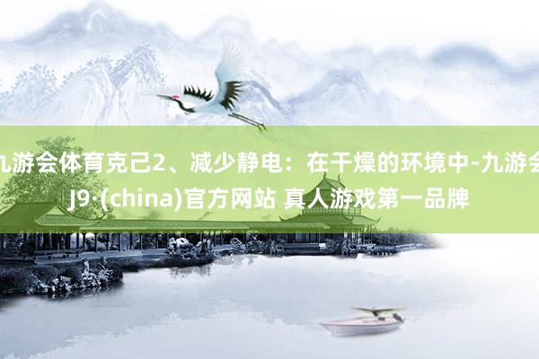 九游会体育克己2、减少静电：在干燥的环境中-九游会J9·(china)官方网站 真人游戏第一品牌