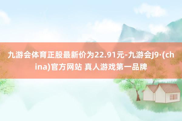 九游会体育正股最新价为22.91元-九游会J9·(china)官方网站 真人游戏第一品牌