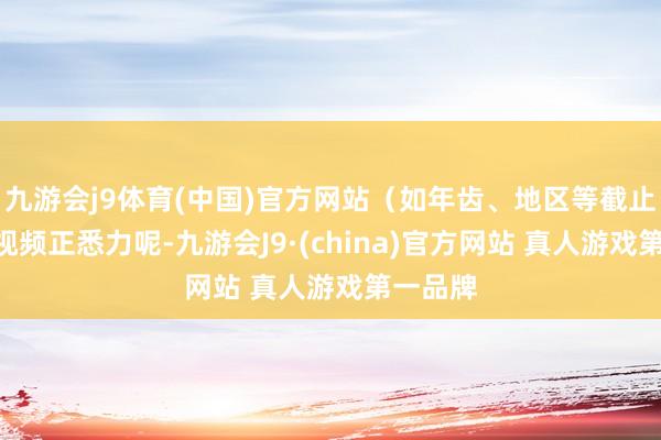 九游会j9体育(中国)官方网站（如年齿、地区等截止）“刷视频正悉力呢-九游会J9·(china)官方网站 真人游戏第一品牌