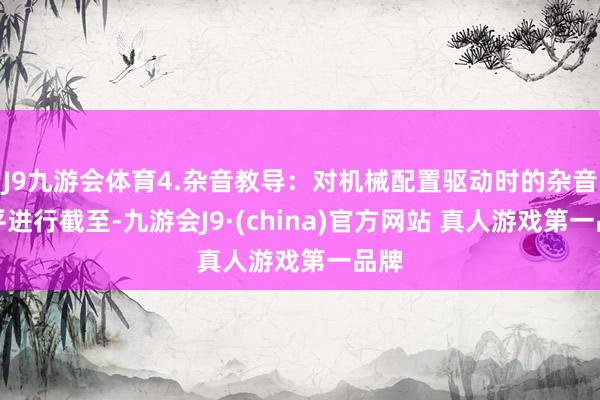 J9九游会体育4.杂音教导：对机械配置驱动时的杂音水平进行截至-九游会J9·(china)官方网站 真人游戏第一品牌