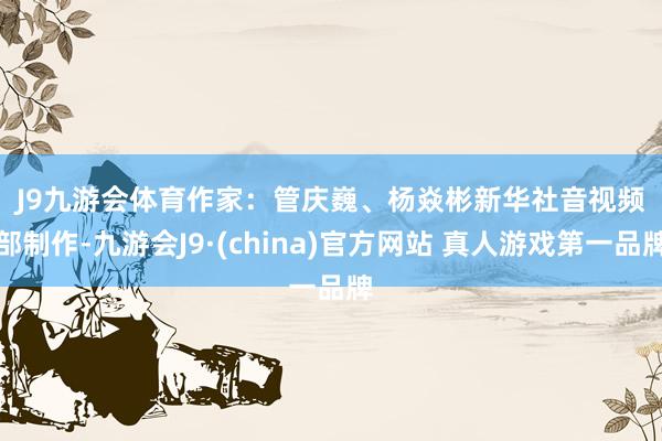 J9九游会体育　　作家：管庆巍、杨焱彬　　新华社音视频部制作-九游会J9·(china)官方网站 真人游戏第一品牌