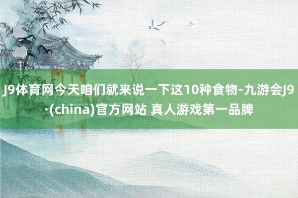 J9体育网今天咱们就来说一下这10种食物-九游会J9·(china)官方网站 真人游戏第一品牌