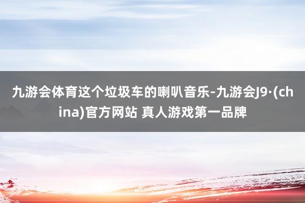 九游会体育这个垃圾车的喇叭音乐-九游会J9·(china)官方网站 真人游戏第一品牌