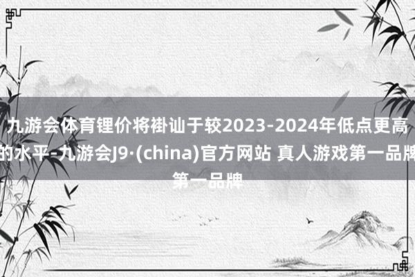 九游会体育锂价将褂讪于较2023-2024年低点更高的水平-九游会J9·(china)官方网站 真人游戏第一品牌