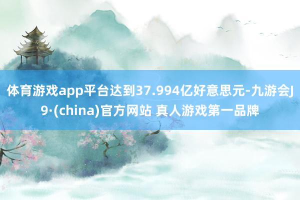 体育游戏app平台达到37.994亿好意思元-九游会J9·(china)官方网站 真人游戏第一品牌