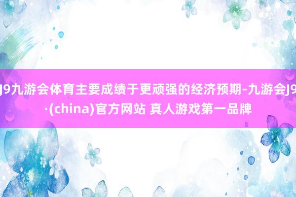 J9九游会体育主要成绩于更顽强的经济预期-九游会J9·(china)官方网站 真人游戏第一品牌