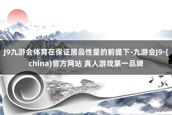 J9九游会体育在保证居品性量的前提下-九游会J9·(china)官方网站 真人游戏第一品牌