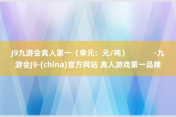 J9九游会真人第一（单元：元/吨）            -九游会J9·(china)官方网站 真人游戏第一品牌