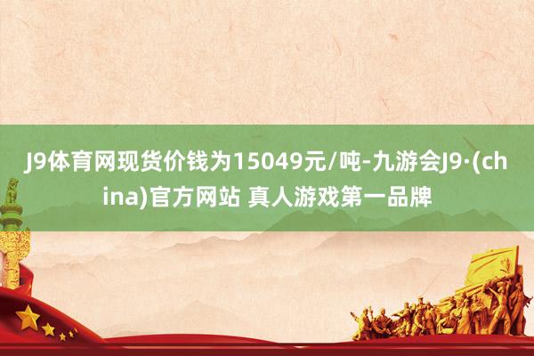 J9体育网现货价钱为15049元/吨-九游会J9·(china)官方网站 真人游戏第一品牌