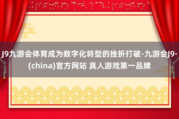 J9九游会体育成为数字化转型的挫折打破-九游会J9·(china)官方网站 真人游戏第一品牌