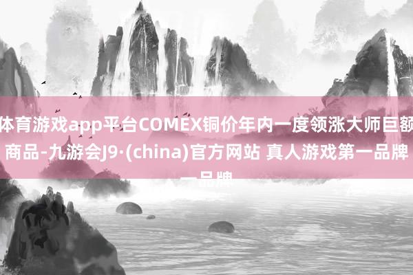 体育游戏app平台COMEX铜价年内一度领涨大师巨额商品-九游会J9·(china)官方网站 真人游戏第一品牌