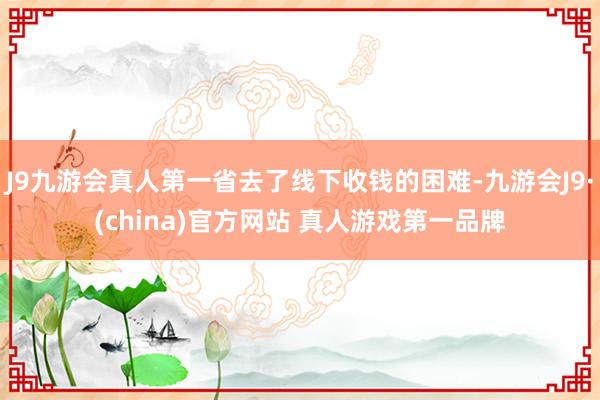 J9九游会真人第一省去了线下收钱的困难-九游会J9·(china)官方网站 真人游戏第一品牌