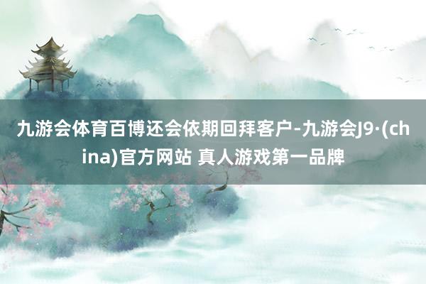 九游会体育百博还会依期回拜客户-九游会J9·(china)官方网站 真人游戏第一品牌