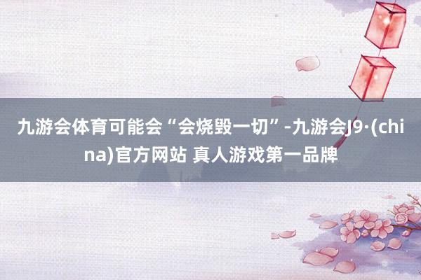 九游会体育可能会“会烧毁一切”-九游会J9·(china)官方网站 真人游戏第一品牌