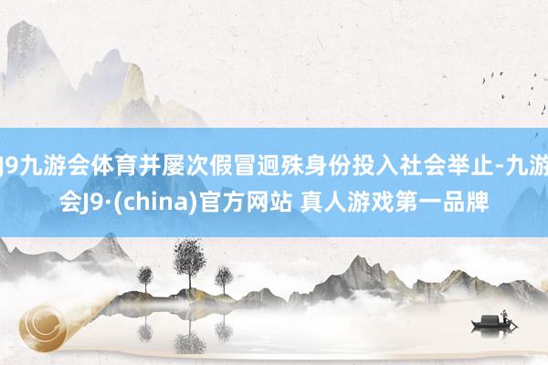J9九游会体育并屡次假冒迥殊身份投入社会举止-九游会J9·(china)官方网站 真人游戏第一品牌