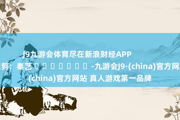J9九游会体育尽在新浪财经APP            						包袱裁剪：秦艺 							-九游会J9·(china)官方网站 真人游戏第一品牌