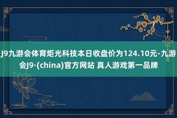 J9九游会体育炬光科技本日收盘价为124.10元-九游会J9·(china)官方网站 真人游戏第一品牌