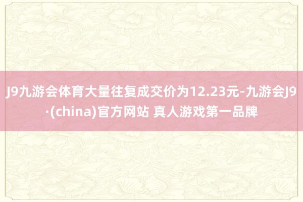 J9九游会体育大量往复成交价为12.23元-九游会J9·(china)官方网站 真人游戏第一品牌