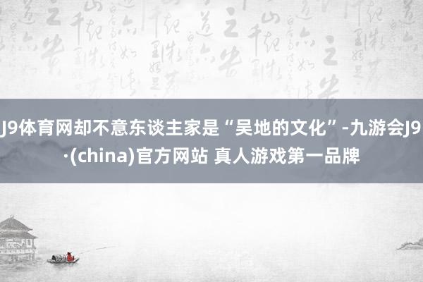 J9体育网却不意东谈主家是“吴地的文化”-九游会J9·(china)官方网站 真人游戏第一品牌
