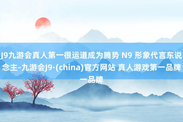 J9九游会真人第一很运道成为腾势 N9 形象代言东说念主-九游会J9·(china)官方网站 真人游戏第一品牌