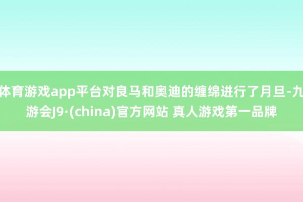 体育游戏app平台对良马和奥迪的缠绵进行了月旦-九游会J9·(china)官方网站 真人游戏第一品牌