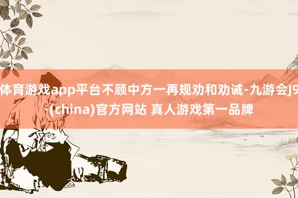 体育游戏app平台不顾中方一再规劝和劝诫-九游会J9·(china)官方网站 真人游戏第一品牌