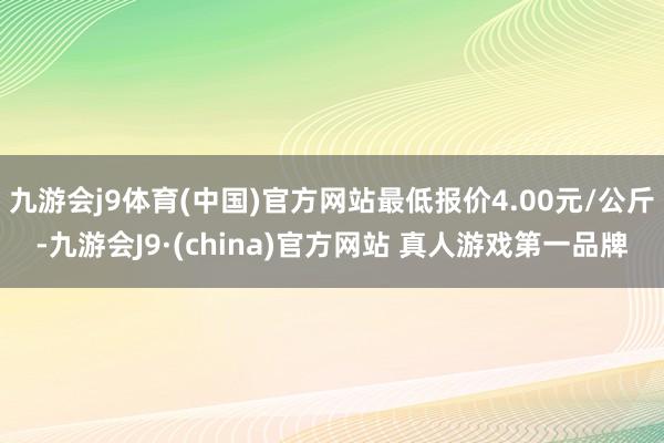 九游会j9体育(中国)官方网站最低报价4.00元/公斤-九游会J9·(china)官方网站 真人游戏第一品牌