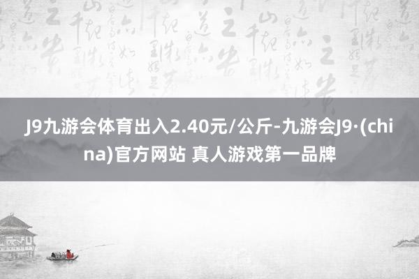J9九游会体育出入2.40元/公斤-九游会J9·(china)官方网站 真人游戏第一品牌