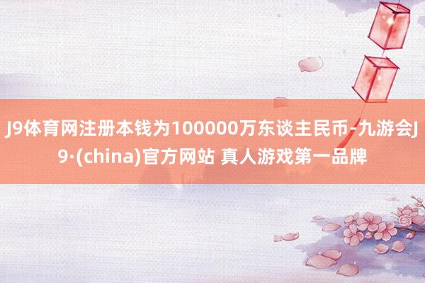 J9体育网注册本钱为100000万东谈主民币-九游会J9·(china)官方网站 真人游戏第一品牌