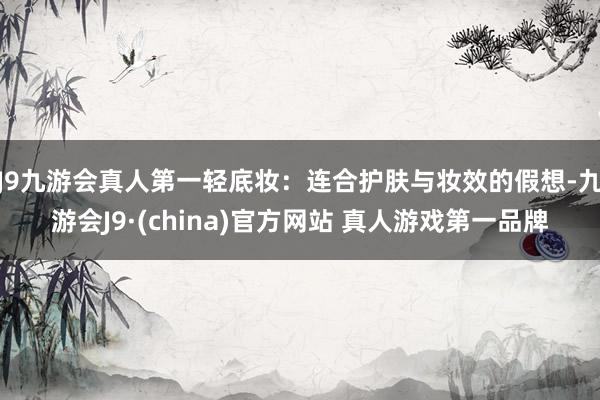 J9九游会真人第一轻底妆:连合护肤与妆效的假想-九游会J9·(china)官方网站 真人游戏第一品牌