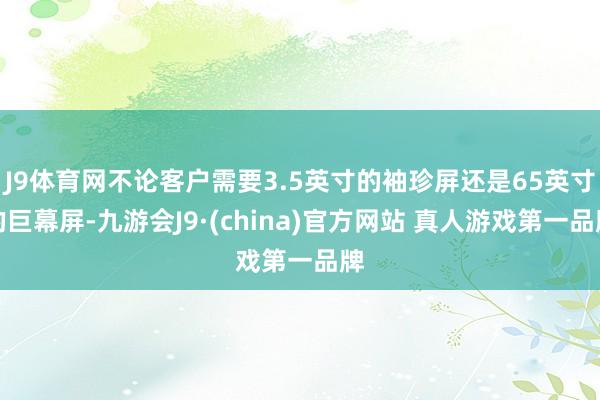 J9体育网不论客户需要3.5英寸的袖珍屏还是65英寸的巨幕屏-九游会J9·(china)官方网站 真人游戏第一品牌