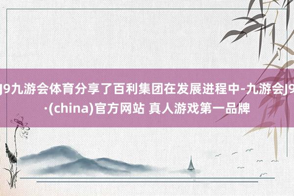 J9九游会体育分享了百利集团在发展进程中-九游会J9·(china)官方网站 真人游戏第一品牌
