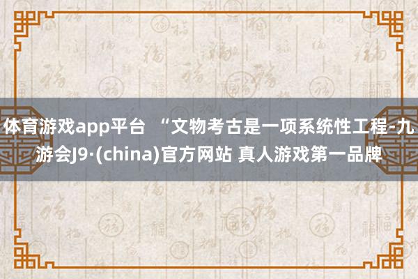 体育游戏app平台 “文物考古是一项系统性工程-九游会J9·(china)官方网站 真人游戏第一品牌