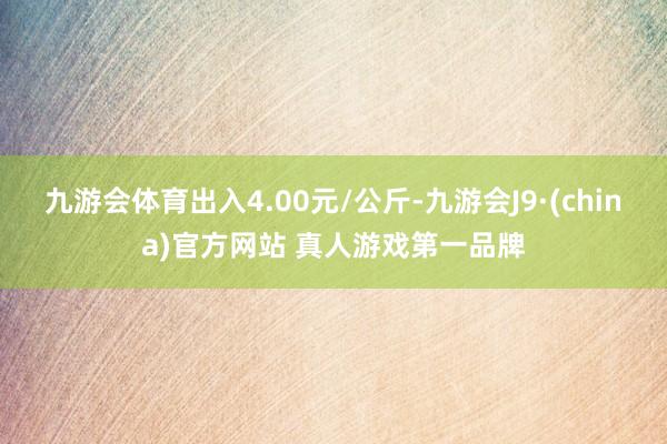 九游会体育出入4.00元/公斤-九游会J9·(china)官方网站 真人游戏第一品牌