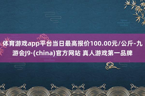 体育游戏app平台当日最高报价100.00元/公斤-九游会J9·(china)官方网站 真人游戏第一品牌