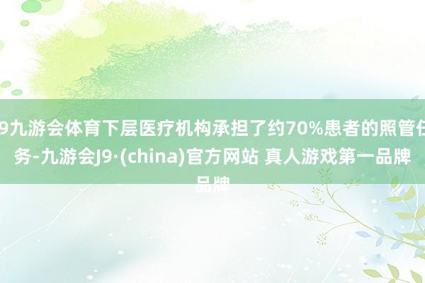 J9九游会体育下层医疗机构承担了约70%患者的照管任务-九游会J9·(china)官方网站 真人游戏第一品牌