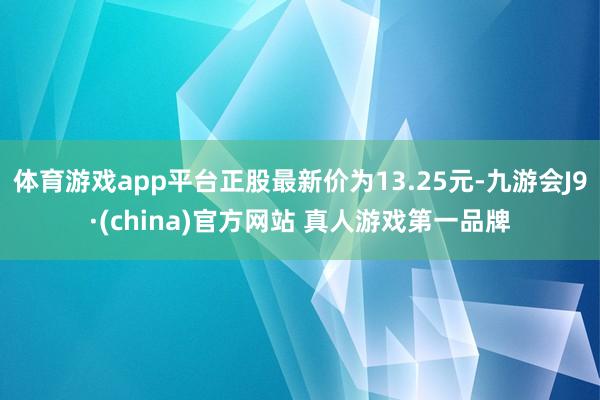 体育游戏app平台正股最新价为13.25元-九游会J9·(china)官方网站 真人游戏第一品牌