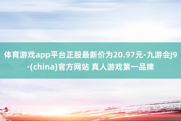 体育游戏app平台正股最新价为20.97元-九游会J9·(china)官方网站 真人游戏第一品牌