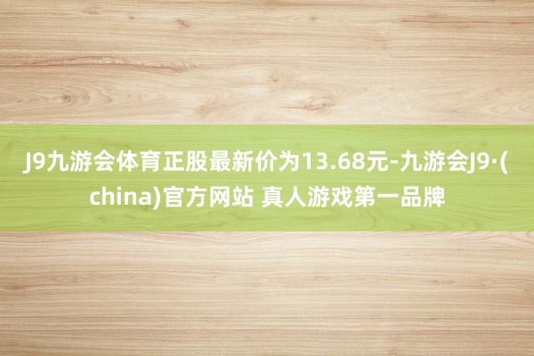 J9九游会体育正股最新价为13.68元-九游会J9·(china)官方网站 真人游戏第一品牌