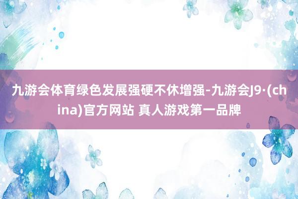 九游会体育绿色发展强硬不休增强-九游会J9·(china)官方网站 真人游戏第一品牌