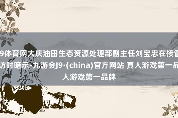 J9体育网大庆油田生态资源处理部副主任刘宝忠在接管采访时暗示-九游会J9·(china)官方网站 真人游戏第一品牌