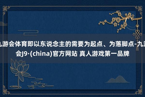 九游会体育即以东说念主的需要为起点、为落脚点-九游会J9·(china)官方网站 真人游戏第一品牌