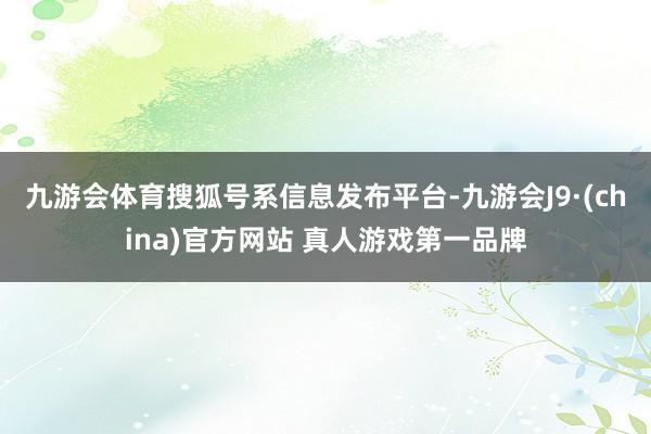 九游会体育搜狐号系信息发布平台-九游会J9·(china)官方网站 真人游戏第一品牌