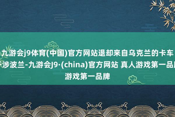 九游会j9体育(中国)官方网站退却来自乌克兰的卡车干涉波兰-九游会J9·(china)官方网站 真人游戏第一品牌