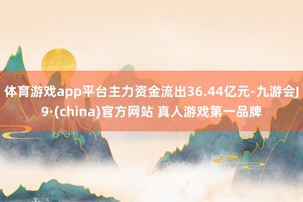 体育游戏app平台主力资金流出36.44亿元-九游会J9·(china)官方网站 真人游戏第一品牌