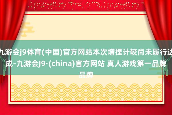 九游会j9体育(中国)官方网站本次增捏计较尚未履行达成-九游会J9·(china)官方网站 真人游戏第一品牌