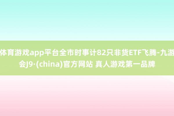 体育游戏app平台全市时事计82只非货ETF飞腾-九游会J9·(china)官方网站 真人游戏第一品牌