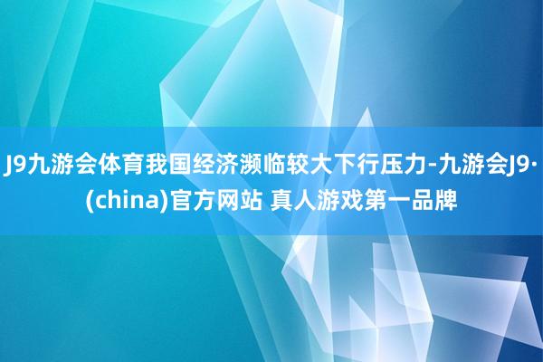 J9九游会体育我国经济濒临较大下行压力-九游会J9·(china)官方网站 真人游戏第一品牌