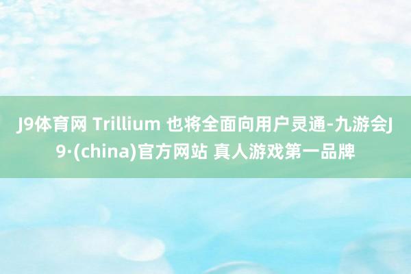 J9体育网 Trillium 也将全面向用户灵通-九游会J9·(china)官方网站 真人游戏第一品牌